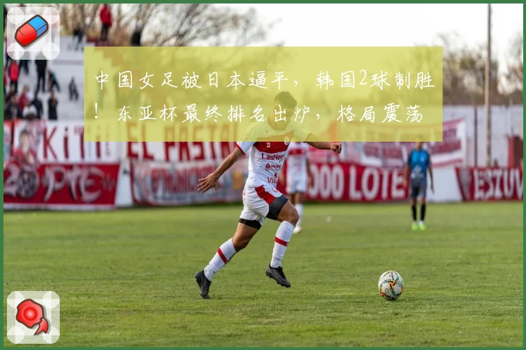 中国女足被日本逼平,韩国2球制胜!东亚杯最终排名出炉,格局震荡!