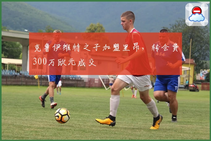 克鲁伊维特之子加盟里昂,转会费300万欧元成交