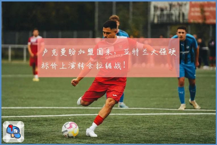 卢克曼盼加盟国米，亚特兰大强硬标价上演转会拉锯战！