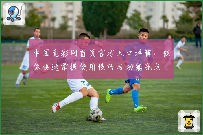 中国竞彩网首页官方入口详解，教你快速掌握使用技巧与功能亮点