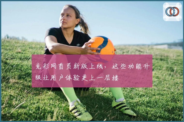 竞彩网首页新版上线，这些功能升级让用户体验更上一层楼