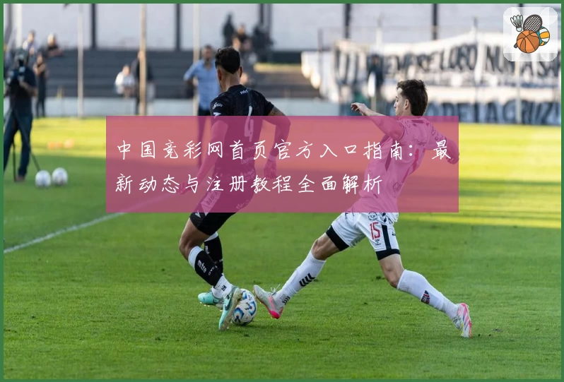 中国竞彩网首页官方入口指南：最新动态与注册教程全面解析