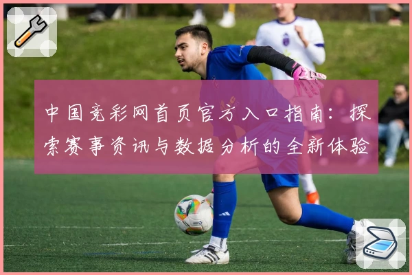 中国竞彩网首页官方入口指南：探索赛事资讯与数据分析的全新体验