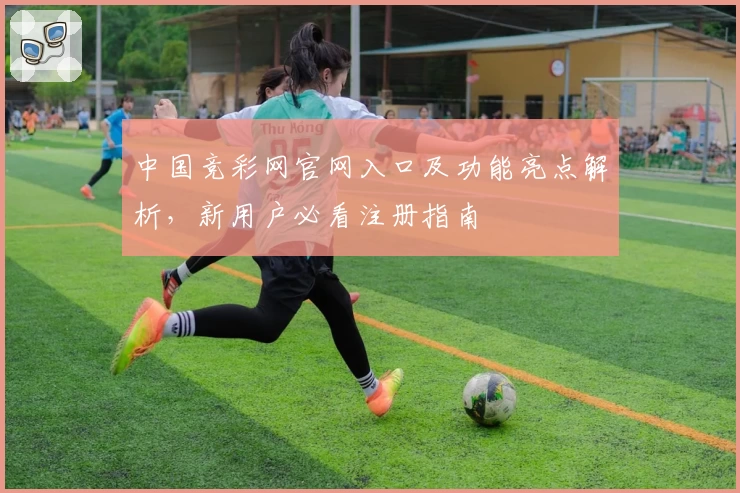 中国竞彩网官网入口及功能亮点解析，新用户必看注册指南