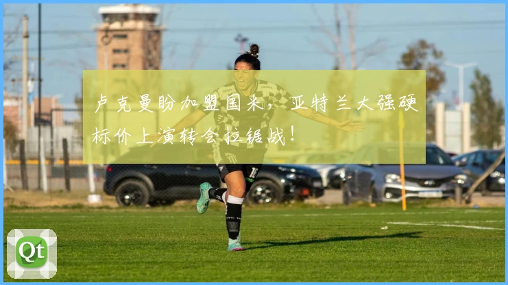 卢克曼盼加盟国米，亚特兰大强硬标价上演转会拉锯战！