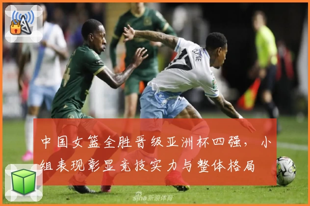 中国女篮全胜晋级亚洲杯四强，小组表现彰显竞技实力与整体格局