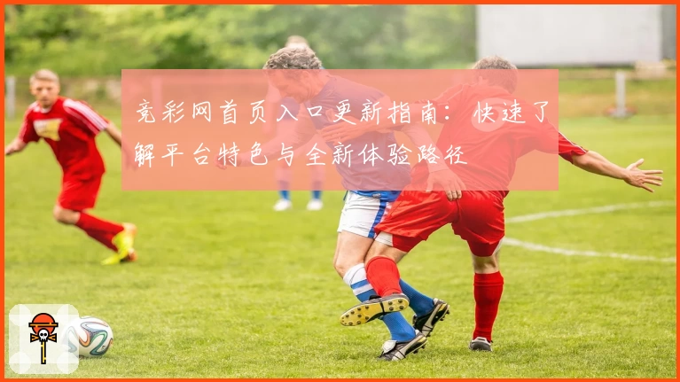 竞彩网首页入口更新指南：快速了解平台特色与全新体验路径