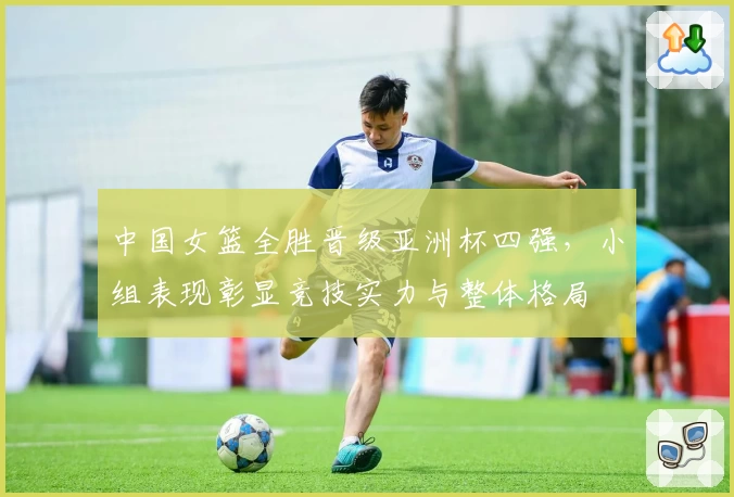 中国女篮全胜晋级亚洲杯四强，小组表现彰显竞技实力与整体格局