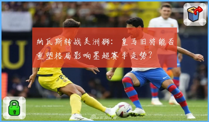 纳瓦斯转战美洲狮:皇马旧将能否重塑格局影响墨超赛季走势?