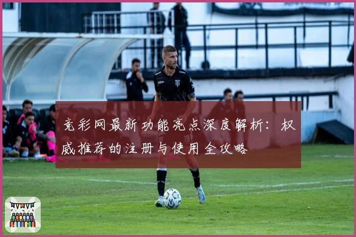 竞彩网最新功能亮点深度解析：权威推荐的注册与使用全攻略