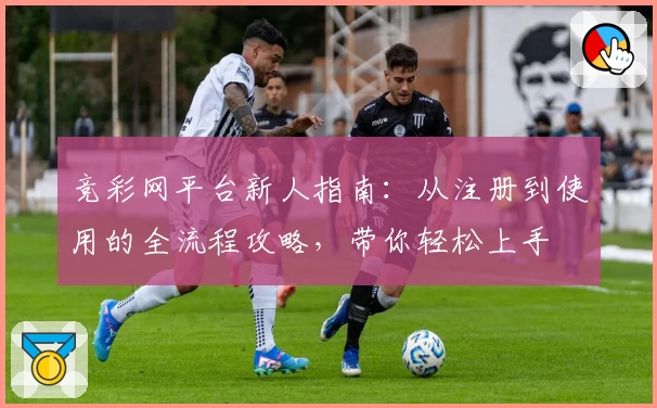 竞彩网平台新人指南：从注册到使用的全流程攻略，带你轻松上手