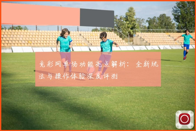 竞彩网单场功能亮点解析：全新玩法与操作体验深度评测