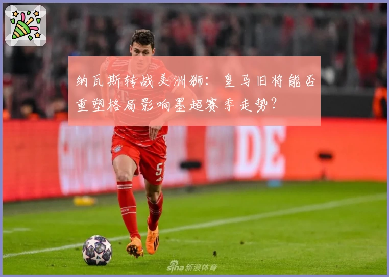 纳瓦斯转战美洲狮：皇马旧将能否重塑格局影响墨超赛季走势？