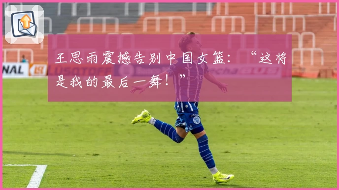 王思雨震撼告别中国女篮：“这将是我的最后一舞！”