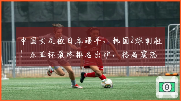 中国女足被日本逼平,韩国2球制胜!东亚杯最终排名出炉,格局震荡!